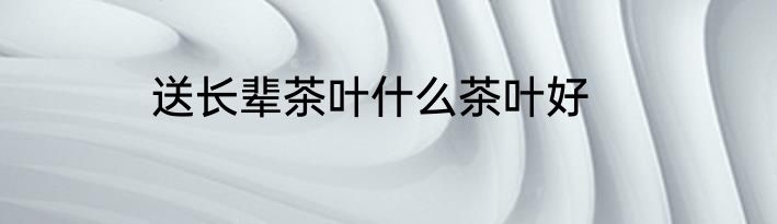 送长辈茶叶什么茶叶好