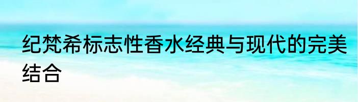 纪梵希标志性香水经典与现代的完美结合