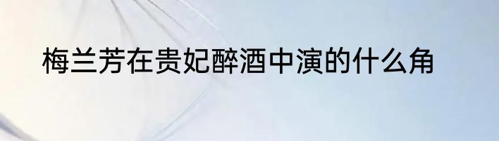 梅兰芳在贵妃醉酒中演的什么角