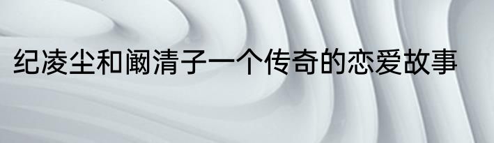 纪凌尘和阚清子一个传奇的恋爱故事