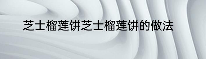 芝士榴莲饼芝士榴莲饼的做法