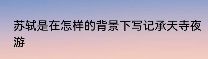 苏轼是在怎样的背景下写记承天寺夜游