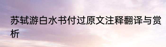 苏轼游白水书付过原文注释翻译与赏析