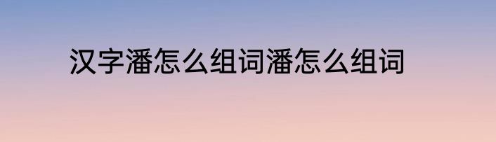 汉字潘怎么组词潘怎么组词