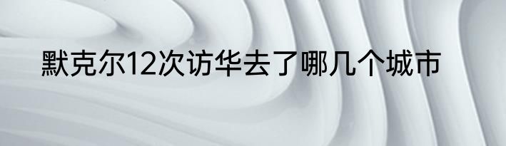 默克尔12次访华去了哪几个城市