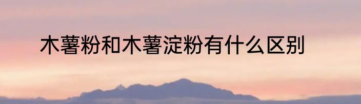木薯粉和木薯淀粉有什么区别