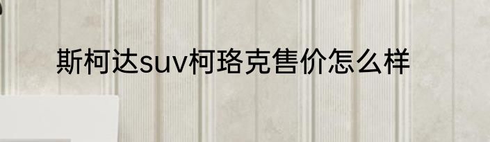 斯柯达suv柯珞克售价怎么样