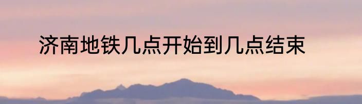 济南地铁几点开始到几点结束