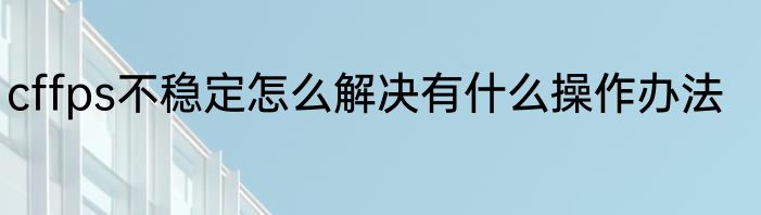 cffps不稳定怎么解决有什么操作办法