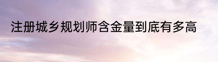 注册城乡规划师含金量到底有多高