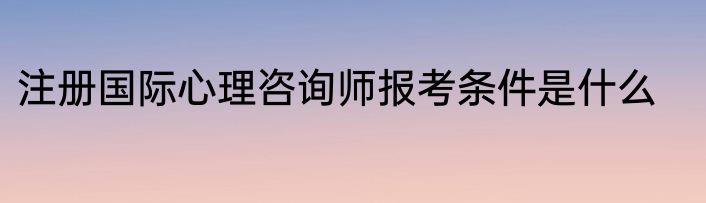 注册国际心理咨询师报考条件是什么