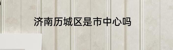 济南历城区是市中心吗