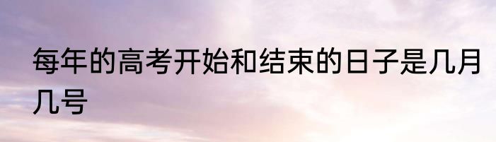 每年的高考开始和结束的日子是几月几号