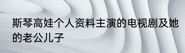斯琴高娃个人资料主演的电视剧及她的老公儿子