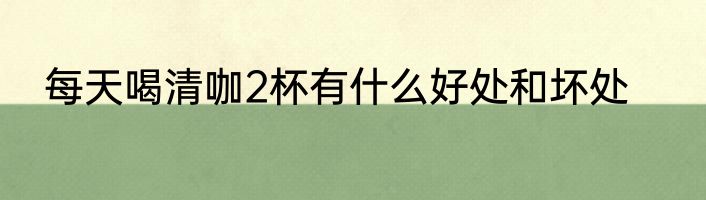 每天喝清咖2杯有什么好处和坏处