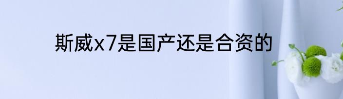 斯威x7是国产还是合资的