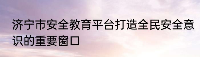济宁市安全教育平台打造全民安全意识的重要窗口