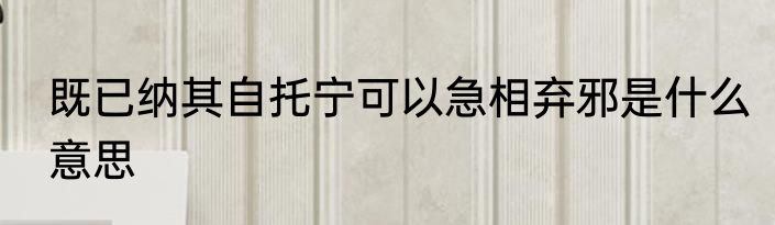 既已纳其自托宁可以急相弃邪是什么意思