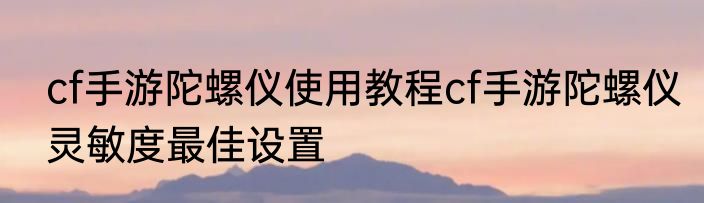 cf手游陀螺仪使用教程cf手游陀螺仪灵敏度最佳设置