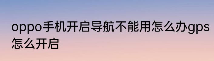 oppo手机开启导航不能用怎么办gps怎么开启