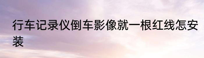行车记录仪倒车影像就一根红线怎安装