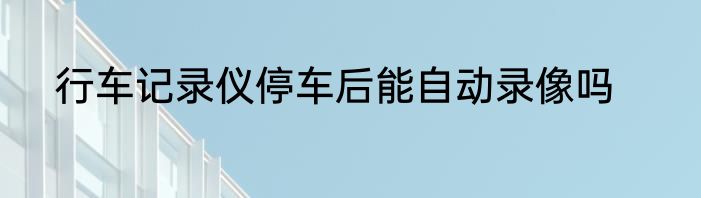 行车记录仪停车后能自动录像吗