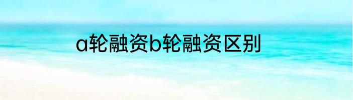 a轮融资b轮融资区别