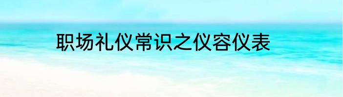 职场礼仪常识之仪容仪表