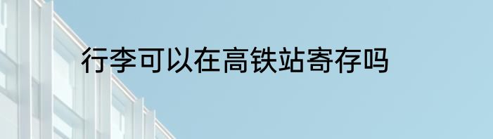 行李可以在高铁站寄存吗