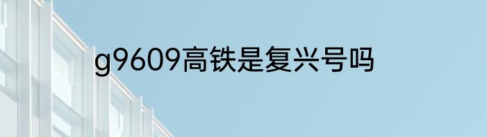 g9609高铁是复兴号吗