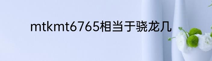 mtkmt6765相当于骁龙几