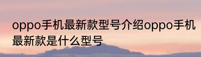 oppo手机最新款型号介绍oppo手机最新款是什么型号