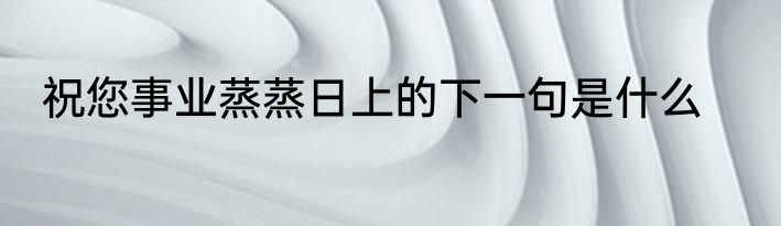 祝您事业蒸蒸日上的下一句是什么