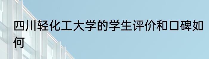 四川轻化工大学的学生评价和口碑如何