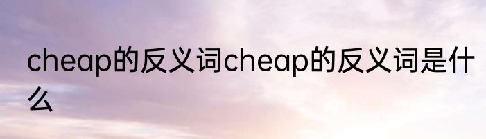 cheap的反义词cheap的反义词是什么