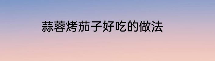 蒜蓉烤茄子好吃的做法