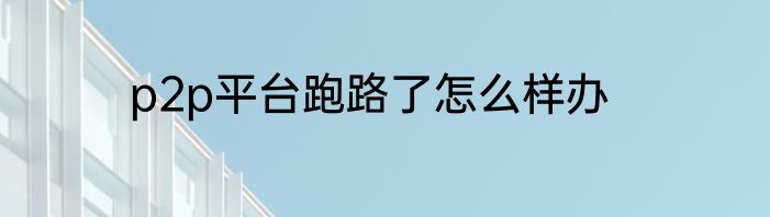 p2p平台跑路了怎么样办