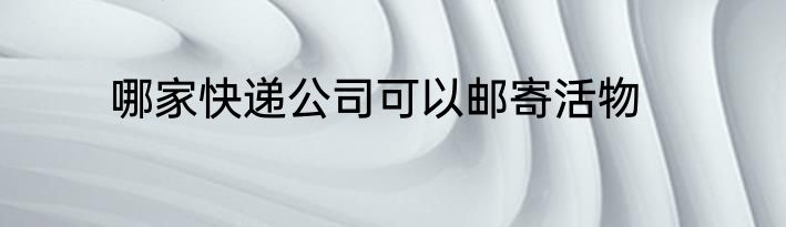 哪家快递公司可以邮寄活物