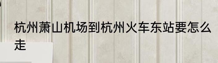 杭州萧山机场到杭州火车东站要怎么走