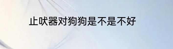 止吠器对狗狗是不是不好