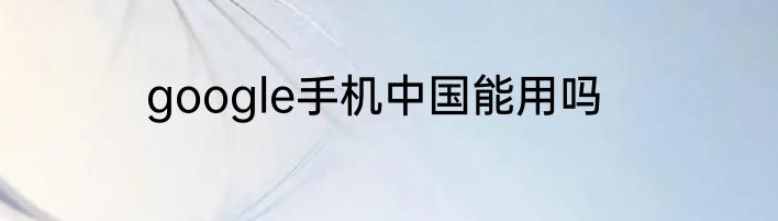 google手机中国能用吗