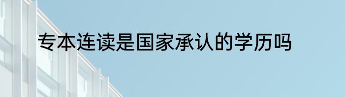 专本连读是国家承认的学历吗