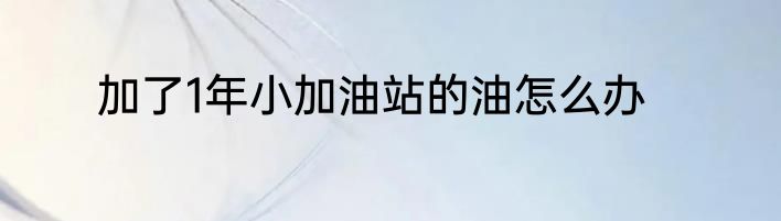 加了1年小加油站的油怎么办