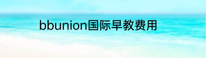 bbunion国际早教费用