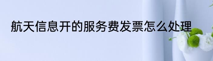 航天信息开的服务费发票怎么处理