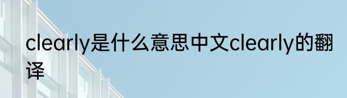 clearly是什么意思中文clearly的翻译