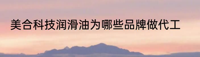 美合科技润滑油为哪些品牌做代工