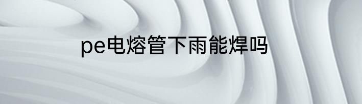 pe电熔管下雨能焊吗