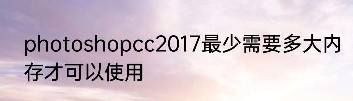 photoshopcc2017最少需要多大内存才可以使用