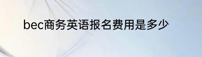 bec商务英语报名费用是多少
